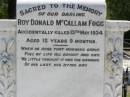 
Roy Donald McCallam FOGG,
accidentally killed 13 May 1934
aged 12 years 9 months;
Dudley Alexander FOGG,
died 2 Jan 2001 aged 80 years;
Warren James Gilbert FOGG,
2-6-1917 - 16-5-2001 aged 83 years 11 months;
Samsonvale Cemetery, Pine Rivers Shire
