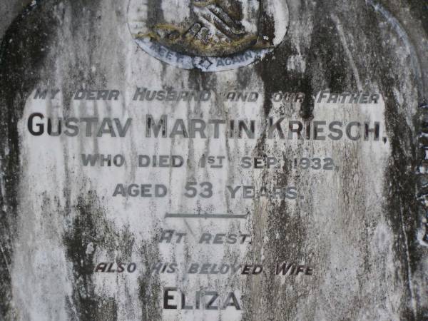 Gustav Martin KRIESCH,  | husband father,  | died 1 Sept 1932 aged 53 years;  | Eliza,  | wife,  | died 27 Nov 1947 aged 58 years;  | Leslie KRIESCH,  | died 16 Sep 1981 aged 65 years;  | Samsonvale Cemetery, Pine Rivers Shire  | 