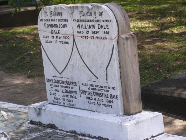 Edward John DALE,  | son brother,  | died 21 May 1922 aged 19 years;  | William DALE,  | husband father,  | died 21 Sept 1951 aged 79 years;  | Dawn Catherine BARKER,  | daughter of C.T. & I.L. BARKER,  | died 1 June 1932 aged 10 days;  | Gustine Christine DALE,  | wife mother,  | died 4 Aug 1964 aged 89 years;  | Samsonvale Cemetery, Pine Rivers Shire  | 