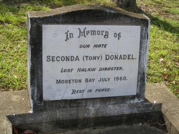 Seconda (Tony) DONADEL,  | lost Halkin disaster Moreton Bay 1960;  | [Halkin: Fishing boat lost off Bribie Island,  | Queensland, 23 July,  Crew of seven never found];  | Bald Hills (Sandgate) cemetery, Brisbane  | 