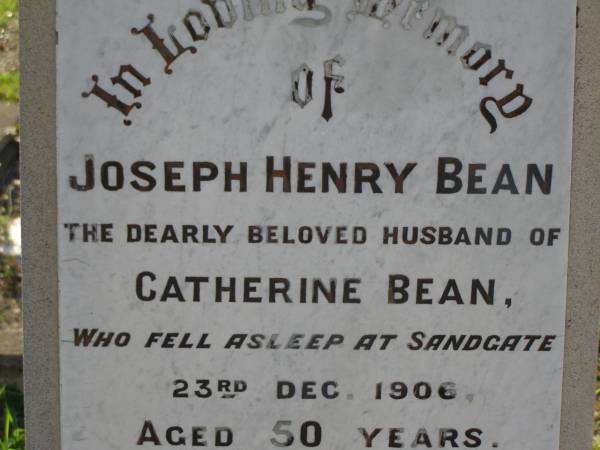 Joseph Henry BEAN,  | husband of Catherine BEAN,  | died Sandgate 23 Dec 1906 aged 50 years;  | Catherine BEAN,  | born York England 20 Feb 1855,  | died 1 Sept 1922;  | Ethel Mary BEAN,  | died 18 Sept 1966 aged 81 years;  | Bald Hills (Sandgate) cemetery, Brisbane  | 