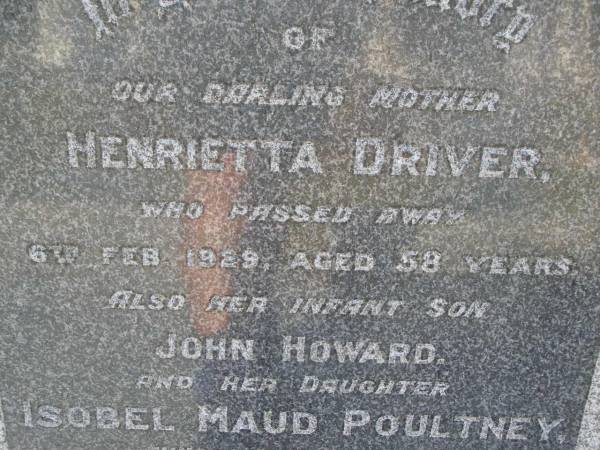 Henrietta DRIVER,  | mother,  | died 6 Feb 1929 aged 58 years;  | John Howard,  | infant son;  | Isobel Maud POULTNEY,  | daughter,  | died 18 May 1946 aged 40 years;  | Bald Hills (Sandgate) cemetery, Brisbane  | 