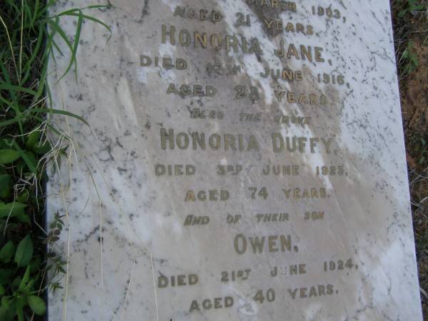 John,  | husband of Honoria DUFFY,  | died 22 Jan 1908 aged 67 years;  | Mary Ellen,  | daughter,  | died 27 March 1903 aged 21 years;  | Honoria Jane,  | daughter,  | died 18 June 1916 aged 28 years;  | Honoria DUFFY,  | died 3 June 1923 aged 74 years;  | Owen,  | son,  | died 21 June 1924 aged 40 years;  | Bald Hills (Sandgate) cemetery, Brisbane  | 