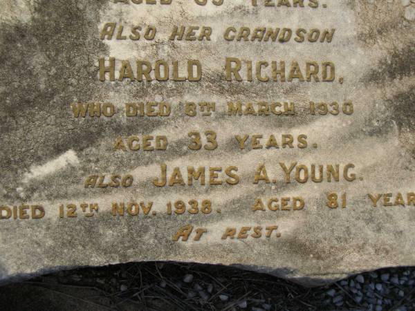 Ellen DOUGHERTY,  | mother,  | died 16 Aug 1889 aged 57 years;  | Kenneth Neil MIKLEJOHN,  | grandson,  | died 23 Nov 1901 aged 13 years;  | William Henry,  | son,  | died Nanango 6 July 1901;  | Richard,  | son,  | died 9 Dec 1925;  | Robert John,  | son,  | died 15 Sept 1933 aged 69 years;  | Harold Richard,  | grandson,  | died 8 March 1930 aged 33 years;  | James A. YOUNG,  | died 12 Nov 1938 aged 81 years;  | Bald Hills (Sandgate) cemetery, Brisbane  | 