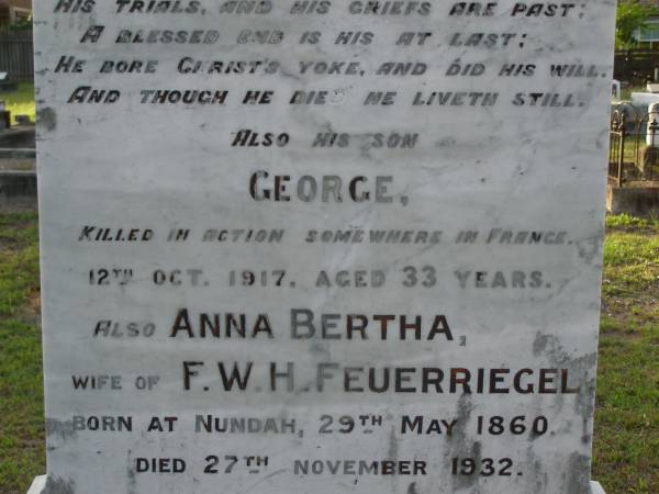 Hermann FEUERRIEGEL,  | died 3 Feb 1910 aged 61 years;  | George,  | son,  | killed in action France 12 Oct 1917 aged 33 years;  | Anna Bertha,  | wife of F.W.H. FEUERRIEGEL,  | born Nundah 29 May 1860,  | died 27 Nov 1932;  | Adolph FEUERRIEGEL,  | born 11 Jan 1822,  | died 16 March 1894;  | Charlotte FEUERRIEGEL,  | born 4 Oct 1823,  | died 24 Oct 1899;  | Bald Hills (Sandgate) cemetery, Brisbane  | 