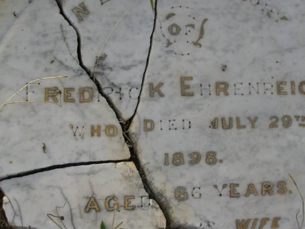 Fredrick EHRENREICH,  | died 29 July 1898 aged 66 years;  | Rachel EHRENREICH,  | wife,  | died 17 May 1910 aged 80 years;  | Christian EHRKE,  | son-in-law,  | died 5 Sept 1926 aged 77 years;  | Mary,  | wife,  | died 29 Dec 1937 aged 79 years;  | Bald Hills (Sandgate) cemetery, Brisbane  | 