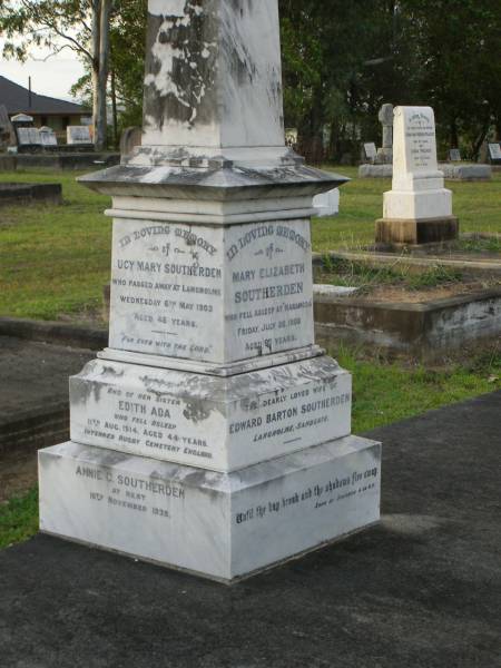 Mary Elizabeth SOUTHERDEN,  | wife of Edward Barton SOUTHERDEN of  | Langholme Sandgate,  | died  Narangba  Friday 20 July 190 aged 67 years;  | Edward Barton SOUTHERDEN,  | born 24 Nov 1830 Isle of Thanet,  | died  Langholme  Sandgate 17 Dec 1906;  | Charles Benjamin,  | son,  | died 18 March 1930 aged 56 years;  | Edward Barton SOUTHERDEN,  | 29 April 1859 - 26 March 1944;  | Frances,  | wife,  | 11 March 1864 - 19 July 1942;  | Dora,  | daughter,  | 15-3-90 - 25-4-71;  | Vera,  | daughter,  | 15-9-88 - 21-7-77;  | Lucy March SOUTHERDEN,  | died Langholme Wed 6 May 1903 aged 46 years;  | Edith Ada,  | sister,  | died 11 Aug 1914 aged 44 years,  | interred Rugby Cemetery England;  | Annie C. SOUTHERDEN,  | died 16 Nov 1938;  | Bald Hills (Sandgate) cemetery, Brisbane  |   | 