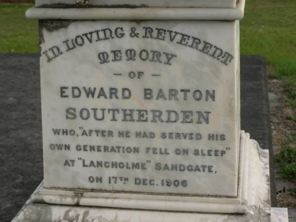 Mary Elizabeth SOUTHERDEN,  | wife of Edward Barton SOUTHERDEN of  | Langholme Sandgate,  | died  Narangba  Friday 20 July 190 aged 67 years;  | Edward Barton SOUTHERDEN,  | born 24 Nov 1830 Isle of Thanet,  | died  Langholme  Sandgate 17 Dec 1906;  | Charles Benjamin,  | son,  | died 18 March 1930 aged 56 years;  | Edward Barton SOUTHERDEN,  | 29 April 1859 - 26 March 1944;  | Frances,  | wife,  | 11 March 1864 - 19 July 1942;  | Dora,  | daughter,  | 15-3-90 - 25-4-71;  | Vera,  | daughter,  | 15-9-88 - 21-7-77;  | Lucy March SOUTHERDEN,  | died Langholme Wed 6 May 1903 aged 46 years;  | Edith Ada,  | sister,  | died 11 Aug 1914 aged 44 years,  | interred Rugby Cemetery England;  | Annie C. SOUTHERDEN,  | died 16 Nov 1938;  | Bald Hills (Sandgate) cemetery, Brisbane  |   | 