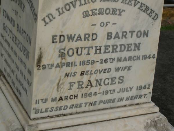 Mary Elizabeth SOUTHERDEN,  | wife of Edward Barton SOUTHERDEN of  | Langholme Sandgate,  | died  Narangba  Friday 20 July 190 aged 67 years;  | Edward Barton SOUTHERDEN,  | born 24 Nov 1830 Isle of Thanet,  | died  Langholme  Sandgate 17 Dec 1906;  | Charles Benjamin,  | son,  | died 18 March 1930 aged 56 years;  | Edward Barton SOUTHERDEN,  | 29 April 1859 - 26 March 1944;  | Frances,  | wife,  | 11 March 1864 - 19 July 1942;  | Dora,  | daughter,  | 15-3-90 - 25-4-71;  | Vera,  | daughter,  | 15-9-88 - 21-7-77;  | Lucy March SOUTHERDEN,  | died Langholme Wed 6 May 1903 aged 46 years;  | Edith Ada,  | sister,  | died 11 Aug 1914 aged 44 years,  | interred Rugby Cemetery England;  | Annie C. SOUTHERDEN,  | died 16 Nov 1938;  | Bald Hills (Sandgate) cemetery, Brisbane  |   | 