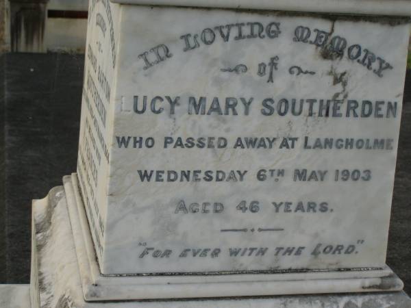 Mary Elizabeth SOUTHERDEN,  | wife of Edward Barton SOUTHERDEN of  | Langholme Sandgate,  | died  Narangba  Friday 20 July 190 aged 67 years;  | Edward Barton SOUTHERDEN,  | born 24 Nov 1830 Isle of Thanet,  | died  Langholme  Sandgate 17 Dec 1906;  | Charles Benjamin,  | son,  | died 18 March 1930 aged 56 years;  | Edward Barton SOUTHERDEN,  | 29 April 1859 - 26 March 1944;  | Frances,  | wife,  | 11 March 1864 - 19 July 1942;  | Dora,  | daughter,  | 15-3-90 - 25-4-71;  | Vera,  | daughter,  | 15-9-88 - 21-7-77;  | Lucy March SOUTHERDEN,  | died Langholme Wed 6 May 1903 aged 46 years;  | Edith Ada,  | sister,  | died 11 Aug 1914 aged 44 years,  | interred Rugby Cemetery England;  | Annie C. SOUTHERDEN,  | died 16 Nov 1938;  | Bald Hills (Sandgate) cemetery, Brisbane  |   | 