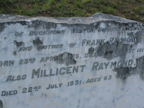 Frank RAYMOND,  | died 12 Aug 1891 aged 46 years;  | Elizabeth,  | wife,  | died 22 Feb 1908 aged 59 years;  | children;  | William Stanwell,  | died 11 July 1897 aged 27 years;  | Victor Deagon,  | died 26 April 1882 aged 18 months;  | Edith Gladys,  | died 14 April 1886 aged 18 months;  | Elizabeth,  | relict of William RAYMOND,  | of Weston Dorset England,  | mother of Frank RAYMOND,  | born 23 April 1823,  | died 23 Aug 1914?;  | Millicent RAYMOND,  | died 2 July 1931 aged 63 years;  | Catherine Ann,  | wife of William GIRLING,  | died 14 Nov 1865 aged 21 years;  | Mary Smith DEAGON,  | died 27 Nov 1866 aged 20 years;  | Bald Hills (Sandgate) cemetery, Brisbane  |   | 