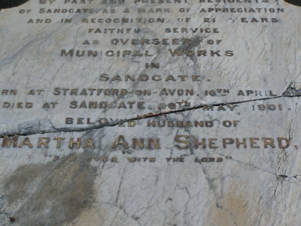 Hezekiah SHEPHERD,  | husband of Martha Ann SHEPHERD,  | 21 years overseer of municipal works,  | born Stratford-on-Avon 16 April 1838,  | died Sandgate 29 Mary 1901;  | Martha Ann SHEPHERD,  | 1851 - 1920;  | Bald Hills (Sandgate) cemetery, Brisbane  | 