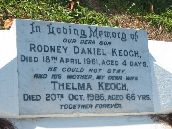 Rodney Daniel KEOGH,  | son,  | died 18 April 1961 aged 4 days;  | Thelma (Tup) KEOGH,  | wife mother,  | died 20 Oct 1986 aged 66 years;  | Daniel KEOGH,  | died 22 Aug 2003 aged 84 years,  | with Thelma;  | Bald Hills (Sandgate) cemetery, Brisbane  | 