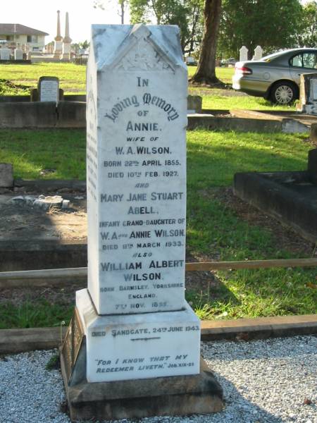Annie,  | wife of W.A. WILSON,  | born 22 April 1855,  | died 10 Feb 1927;  | Mary Jane Stuart ABELL,  | infant granddaughter of W.A. & Annie WILSON,  | died 11 March 1933;  | William Albert WILSON,  | born Barnsley Yorkshire England 7 Nov 1855,  | died Sandgate 24 June 1943;  | Mary,  | eldest daughter of W.A. & Annie WILSON,  | born Tarong Station 6 Sept 1879,  | died Brisbane 12 July 1949;  | Evelyn A. WILSON,  | daughter of W.A. & A. WILSON,  | 1884 - 1986;  | Alice,  | wife of Harold B. WILSON,  | died 20 July 1936 aged 35 years;  | Bald Hills (Sandgate) cemetery, Brisbane  | 