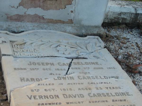 Joseph CARSELDINE,  | born 13 Oct 1855,  | died 5 June 1919;  | Harold Edwin CARSELDINE,  | son,  | killed in action Gallipoli  | 8 Oct 1915 aged 23 years;  | Vernon David CARSELDINE,  | son,  | drowned surfing Bribie  | 2 April 1920 aged 23 years;  | Sarah Agnes CARSELDINE,  | wife mother,  | died 16 Aug 1929 aged 73 years;  | Bald Hills (Sandgate) cemetery, Brisbane  | 