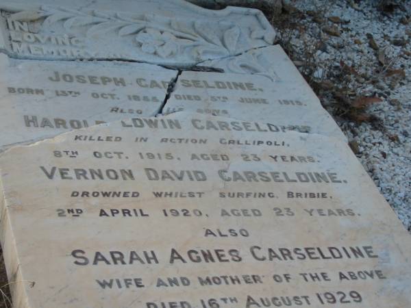 Joseph CARSELDINE,  | born 13 Oct 1855,  | died 5 June 1919;  | Harold Edwin CARSELDINE,  | son,  | killed in action Gallipoli  | 8 Oct 1915 aged 23 years;  | Vernon David CARSELDINE,  | son,  | drowned surfing Bribie  | 2 April 1920 aged 23 years;  | Sarah Agnes CARSELDINE,  | wife mother,  | died 16 Aug 1929 aged 73 years;  | Bald Hills (Sandgate) cemetery, Brisbane  | 