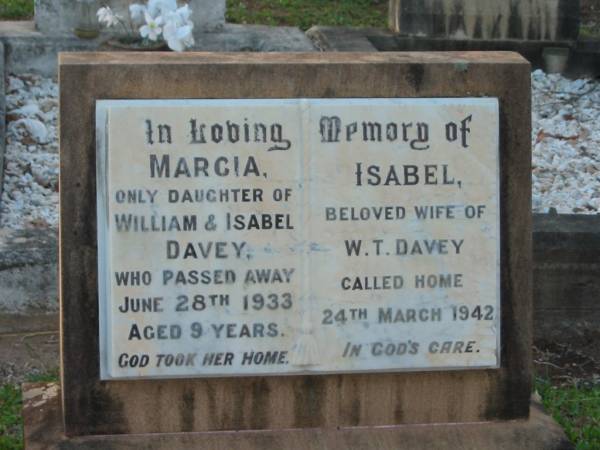 Marcia,  | only daughter of William & Isabel DAVEY,  | died 28 June 1933 aged 9 years;  | Isabel,  | wife of W.T. DAVEY,  | died 24 March 1942;  | Bald Hills (Sandgate) cemetery, Brisbane  | 