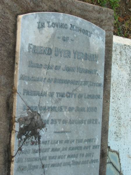 Friend Dyer YERBURY,  | third son of John YERBURY,  | merchant of Bishopsgate St London,  | born 15 June 1850  | died 25 Aug 1922;  | Johanna,  | wife,  | born 26 Mar 1873  | died 29 April 1954;  | Bald Hills (Sandgate) cemetery, Brisbane  | 