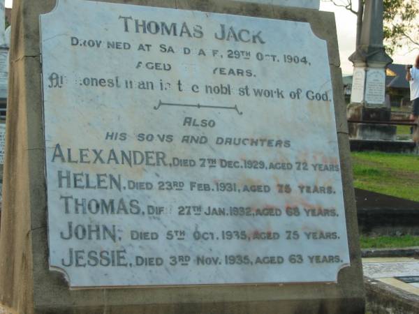 Thomas JACK,  | drowned Sandgate 29 Oct 1904 aged 77? years;  | sons & daughters;  | Alexander,  | died 7 Dec 1929 aged 72 years;  | Helen,  | died 23 Feb 1931 aged 75 years;  | Thomas,  | died 27 Jan 1932 aged 68 years;  | John,  | died 5 Oct 1935 aged 75 years;  | Jessie,  | died 3 Nov 1935 aged 63 years;  | Bald Hills (Sandgate) cemetery, Brisbane  | 