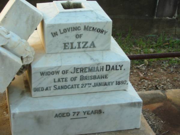 Eliza,  | widow of Jeremiah DALY,  | late of Brisbane,  | died Sandgate 27 Jan 1892 aged 77 years;  | Thomas William DALY,  | died 3 Feb aged 49 years;  | Eliza,  | second daughter of Jeremiah & Eliza DALY,  | died 25 Dec 1911 aged 62 years;  | Bald Hills (Sandgate) cemetery, Brisbane  | 