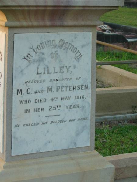 Mads C. PETERSEN,  | faher,  | died 17 July 1946 aged 91 years;  | Lilley,  | daughter of M.C. & M. PETERSEN,  | died 4 May 1916 in 25th year;  | Matilda PETERSEN,  | wife mother,  | died 17 Oct 1934 aged 75 years;  | Bald Hills (Sandgate) cemetery, Brisbane  | 