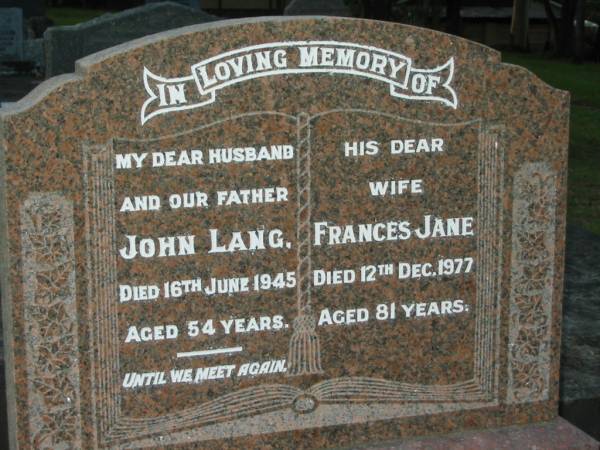 John LANG,  | husband father,  | died 16 June 1945 aged 54 years;  | Frances Jane,  | wife,  | died 12 Dec 1977 aged 81 years;  | Peter Edward John,  | younger son,  | died Feb 1973 aged 41 years;  | George William KRAUSE,  | 7-11-1914 - 29-4-1999,  | husband of Jean,  | father of Joanne,  | son-in-law;  | Bald Hills (Sandgate) cemetery, Brisbane  |   | 