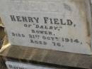 
Henry FIELD,
of Dalry Bowen,
died 31 Oct 1914 aged 76 years;
Raymund Atkinson FIELD,
son,
2 May 1875 - 19 Aug 1926;
Bald Hills (Sandgate) cemetery, Brisbane
