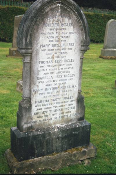 Loving memory of  | Walter INGLES  | bootmaker, d: 9 Jul 1907, aged 67  | (wife)  | Mary Brydon LEES  | d: 22 Jul 1912, aged 67  | (son)  | Thomas Lees INGLES  | d: 23 Jul 1878, aged 9 years 11 months  | (daughters)  | Isabella Lees INGLES  | d: 12 Mar 1912, aged 32 years  | Mary Brydon INGLES  | d: at Alloa, 29 May 1952  | Martha Scott INGLES  | d: 26 Feb 1957  | (youngest son)  | Andrew Thomas INGLES  | d: 18 Jan 1974  | (beloved husband of Edith J BROWN  |   | Old Kirk, Selkirk, Scotland  |   | 