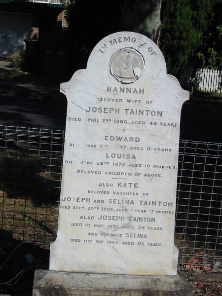 Hannah (wife of Joseph) Tainton Apr 2 1886 aged 46  | Edward June 10th 1877 Aged 11  | Louisa Jun 28 1878 aged 10 months  | Kate (Dau of Joseph and Selina) Tainton sep 20th 1903 aged 1 yr 7 mths  | Joseph Tainton 1 May 1937 aged 96 yrs  | Selina 11 Sep 1944 aged 82  |   | Anglican Cemetery, Sherwood.  |   | 