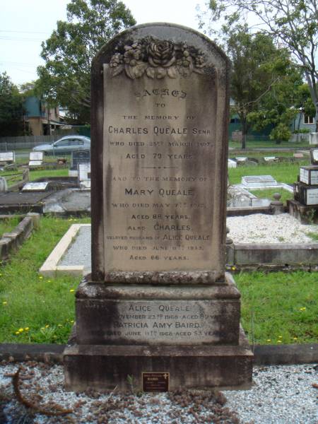 Sacred  | to  | the memory of  | Charles Queale Senr  | who died 23rd March 1897,  | aged 79 years.  | And to the memory of  | Mary Queale,  | who died May 7th 1912,  | Aged 88 years.  | Also Charles,  | beloved husband of Alice Queale  | who died June 11th 1933,  | aged 66 years.  |   | Alice Queale,  | who died November 23rd 1968 aged 89 years  | Patricia Amy Baird,  | who died June 11th 1968 aged 53 years.  |   | Athol Ferguson  | Baird  | 2-11-1911 ~ 11-8-2006  | aged 94 years  | Loving husband of Patricia  | A gentleman  |   | Sherwood (Anglican) Cemetery, Brisbane  | 