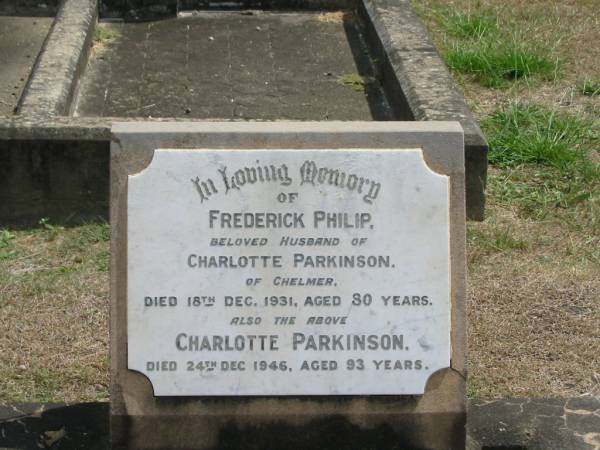 Frederick Philip  | husband of  | Charlotte PARKINSON  | of Chelmer  | 18 Dec 1931 aged 80,  | Charlotte PARKINSON  | 24 Dec 1946 aged 93  |   | Sherwood (Anglican) Cemetery, Brisbane  |   | 