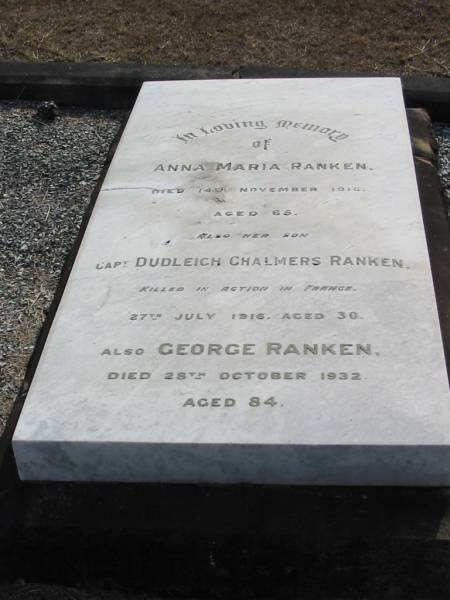 Anna Maria RANKEN  | 14 Nov 1916 aged 65  | her son  | Dudleigh Chalmers RANKEN  | 27 Jul 1916 aged 30  | George RANKEN  | 28 Oct 1932 aged 84  |   | Sherwood (Anglican) Cemetery, Brisbane  |   | 