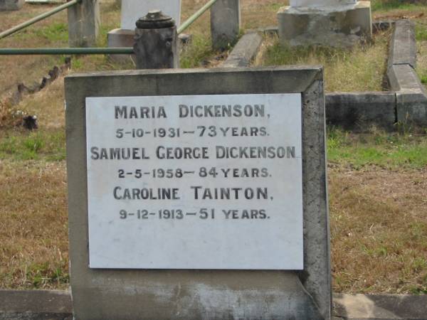 Maria DICKENSON  | 5-10-1931  - 73 yrs  | Samuel George DICKENSON  | 2-5-1958 - 84 yrs  | Caroline TAINTON  | 9-12-1913  - 51 yrs  |   | Sherwood (Anglican) Cemetery, Brisbane  |   | 