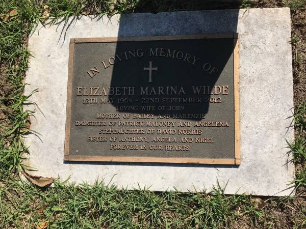 Elizabeth Marina WILDE  | b: 12 May 1964  | d: 22 Sep 2012  | wife of John  | mother of Bailey and Makenzie  | daughter of Patrick MALONEY and Angela  | stepdaughter of David NORRIS  | sister of Anthony, Angela, Nigel  |   | Sherwood (Anglican) Cemetery, Brisbane  |   | 