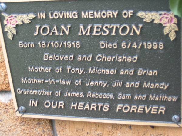 Joan MESTON,  | born 18-10-1918 died 6-4-1998,  | mother of Tony, Michael & Brian,  | mother-in-law of Jenny, Jilly & Mandy,  | grandmother of James, Rebecca, Sam & Matthew;  | Slacks Creek St Mark's Anglican cemetery, Daisy Hill, Logan City  | 