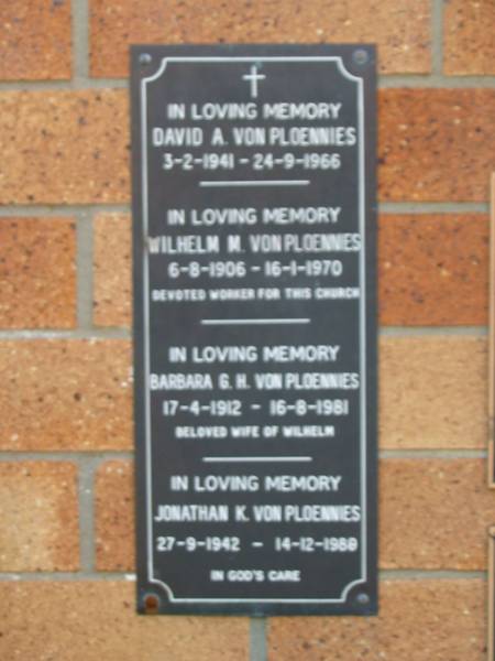 David A VON PLOENNIES  | 3-2-1941 to 24-9-1966  |   | Wilhelm M VON PLOENNIES  | 6-8-1906 to 16-1-1970  |   | Barbara G H VON PLOENNIES  | 17-4-1912 to 16-8-1981  | (beloved wife of Wilhelm)  |   | Jonathan K VON PLOENNIES  | 27-9-1942 to 14-12-1989  |   | Liberal Catholic Church of St Alban, Brisbane  |   | 
