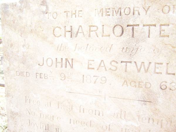 Charlotte,  | wife of John EASTWELL,  | died 8 Feb 1879 aged 63 years;  | John EASTWELL,  | died 10 Feb 1889 aged 73 years;  | Joseph EASTWELL,  | husband of Caroline,  | died 28 July 1893 aged 45 years;  | Swan Creek Anglican cemetery, Warwick Shire  | 