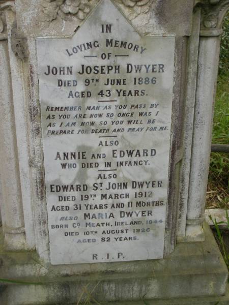 John Joseph DWYER,  | died 9 June 1886 aged 43 years;  | Annie & Edward,  | died in infancy;  | Edward St John DWYER,  | died 19 March 1912 aged 31 years 11 months;  | Maria DWYER,  | born Co Meath Ireland 1844,  | died 10 Aug 1926 aged 82 years;  | Tallebudgera Catholic cemetery, City of Gold Coast  | 