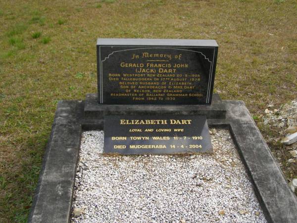 Gerald Francis John (Jack) DART,  | born Westport New Zealand 20-5-1905,  | died Tallebudgera 17 Aug 1978,  | husband of Elizabeth,  | son of Archdeacon & Mrs DART of Nelson New Zealand,  | headmaster of Ballarat Grammar School 1842 - 1970;  | Elizabeth DART,  | wife,  | born Towyn Wales 11-7-1910,  | died Mudgeeraba 14-4-2004;  | Tallebudgera Presbyterian cemetery, City of Gold Coast  | 
