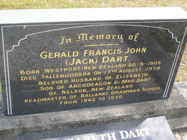 Gerald Francis John (Jack) DART,  | born Westport New Zealand 20-5-1905,  | died Tallebudgera 17 Aug 1978,  | husband of Elizabeth,  | son of Archdeacon & Mrs DART of Nelson New Zealand,  | headmaster of Ballarat Grammar School 1842 - 1970;  | Elizabeth DART,  | wife,  | born Towyn Wales 11-7-1910,  | died Mudgeeraba 14-4-2004;  | Tallebudgera Presbyterian cemetery, City of Gold Coast  | 