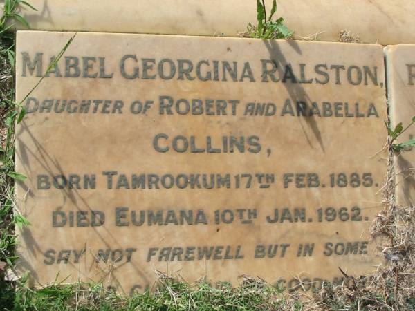 Mabel Georgina RALSTON  | (daughter of Robert and Arabella COLLINS)  | b: Tamrookum 17 Feb 1885, d: Eumana 10 Jan 1962  | Robert John Collins  | (only son of Joseph Walter and Mabel Georgina RALSTON)  | b: 3 Apr 1920, d: 1 Nov 1954  | Rosamond Anne Collins RALSTON  | (daughter of Joseph and Mabel RALSTON)  | b: 14 Dec 1914, d: 17 Aug 1999  | Tamrookum All Saints church cemetery, Beaudesert  | 