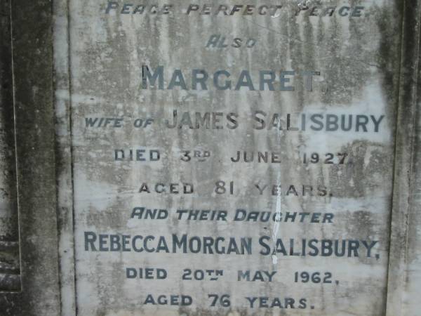 James SALISBURY  | 31 May 1907, aged 79  | Margaret  | (wife of) James SALISBURY  | 3 Jun 1927, aged 81  | (daughter) Rebecca Morgan SALISBURY  | 20 May 1962, aged 76  | (son) gunner Wm SALISBURY  | (killed in action, France)  | 20 Jul 1917, aged 35  | Tamrookum All Saints church cemetery, Beaudesert  | 