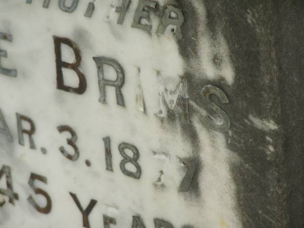 George BRIMS,  | father,  | died 3 Mar 1877 aged 45 years;  | Jane,  | wife mother,  | died 6 Mar 1912 aged 72 years;  | erected by daughters & sons William & James;  | Tiaro cemetery, Fraser Coast Region  | 