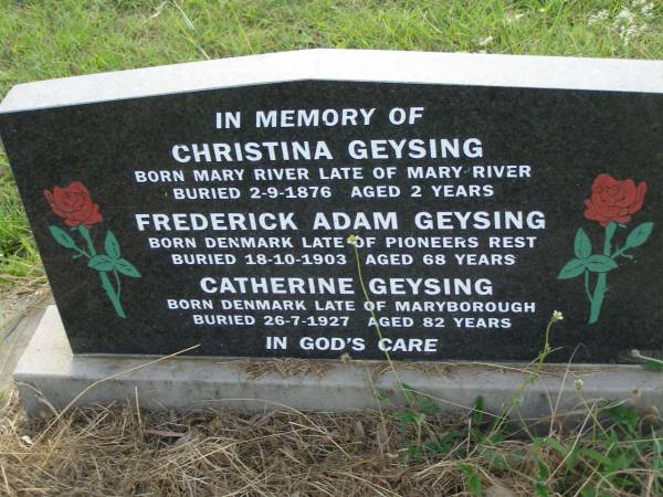 Christina GEYSING,  | born Mary River,  | buried 2-9-1876 aged 2 years;  | Frederick Adam GEYSING,  | born Denmark,  | buried 18-10-1903 aged 68 years;  | Catherine GEYSING,  | born Denmarkk,  | buried 25-7-1927 aged 82 years;  | Tiaro cemetery, Fraser Coast Region  | 