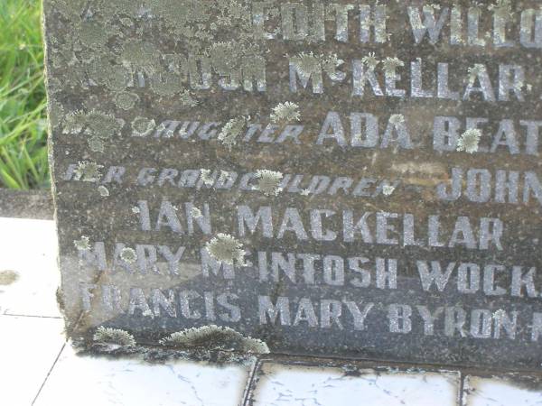 Mary MCKELLAR,  | died 12 Nov 1930;  | Alexander MACKELLAR,  | died 16 March 1909;  | Edith Willoughby MACKELLAR,  | died 25 Dec 1945;  | McIntosh? MCKELLAR,  | died 30 July 1909;  | John MCELLAR?,  | died 7 Aug 1950;  | Ada Beatrice MCKELLAR,  | daughter,  | died 10 Sept 1973;  | John MACKELLAR,  | grandchild,  | died 18 March 1886;  | Ian MACKELLAR,  | grandchild,  | died 17 Sept 1898;  | Mary McIntosh WOCKNER,  | grandchild,  | died 27 March 1951;  | Robert Arthur MACKELLAR,  | grandchild,  | killed France 29 July 1916;  | Francis Mary Bryon MACKELLAR,  | grandchild,  | died 1 Feb 1973?;  | Edith Willoughby MACKELLAR,  | mother,  | born 5 Dec 1859,  | died 2 Dec 1945;  | Tiaro cemetery, Fraser Coast Region  | 