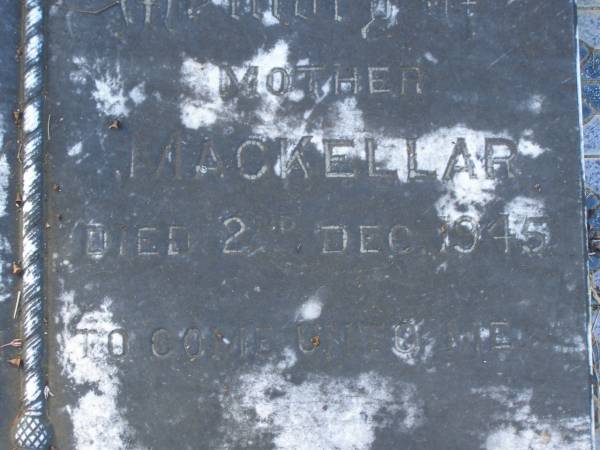 Mary MCKELLAR,  | died 12 Nov 1930;  | Alexander MACKELLAR,  | died 16 March 1909;  | Edith Willoughby MACKELLAR,  | died 25 Dec 1945;  | McIntosh? MCKELLAR,  | died 30 July 1909;  | John MCELLAR?,  | died 7 Aug 1950;  | Ada Beatrice MCKELLAR,  | daughter,  | died 10 Sept 1973;  | John MACKELLAR,  | grandchild,  | died 18 March 1886;  | Ian MACKELLAR,  | grandchild,  | died 17 Sept 1898;  | Mary McIntosh WOCKNER,  | grandchild,  | died 27 March 1951;  | Robert Arthur MACKELLAR,  | grandchild,  | killed France 29 July 1916;  | Francis Mary Bryon MACKELLAR,  | grandchild,  | died 1 Feb 1973?;  | Edith Willoughby MACKELLAR,  | mother,  | born 5 Dec 1859,  | died 2 Dec 1945;  | Tiaro cemetery, Fraser Coast Region  | 