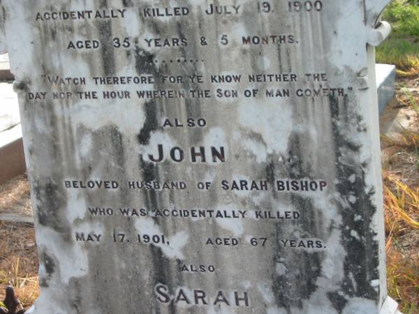 Albert BISHOP,  | son of J. & S. BISHOP,  | accidentally killed 19 July 1900 aged 35 years 5 months;  | John,  | husband of Sarah BISHOP,  | accidentally killed 17 May 1091 aged 67 years;  | Sarah,  | wife mother,  | died 18 Feb 1905 aged 70 years;  | Tiaro cemetery, Fraser Coast Region  | 