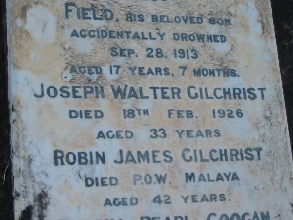 Eliza GILCHRIST,  | wife of James GILCHRIST,  | died 20 Nov 1903 aged 35 years;  | Field,  | son,  | accidentally drowned 28 Sept 1913 aged 17 years 7 months;  | Joseph Walter GILCHRIST,  | died 18 Feb 1926 age 33 years;  | Robin James GILCHRIST,  | died P.O.W. Malaya aged 42 years;  | Rubena Pearl COOGAN,  | died 8 Oct 1988 aged 90 years;  | Tiaro cemetery, Fraser Coast Region  |   | 