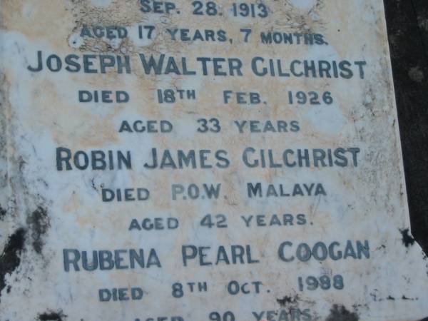 Eliza GILCHRIST,  | wife of James GILCHRIST,  | died 20 Nov 1903 aged 35 years;  | Field,  | son,  | accidentally drowned 28 Sept 1913 aged 17 years 7 months;  | Joseph Walter GILCHRIST,  | died 18 Feb 1926 age 33 years;  | Robin James GILCHRIST,  | died P.O.W. Malaya aged 42 years;  | Rubena Pearl COOGAN,  | died 8 Oct 1988 aged 90 years;  | Tiaro cemetery, Fraser Coast Region  |   | 