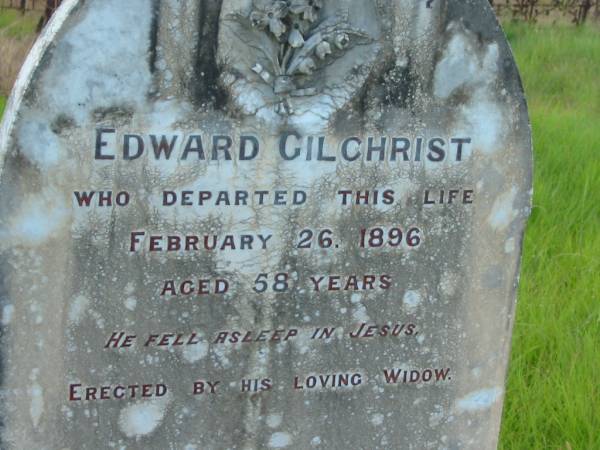 Edward GILCHRIST,  | died 26 Feb 1896 aged 58 years,  | erected by widow;  | Eliza (Elizabeth) GILCHRIST,  | wife of Edward,  | born Elgin Scotland,  | immigrant pioneer of Tiaro district,  | died 3-8-1922 aged 90 years 11 months;  | Tiaro cemetery, Fraser Coast Region  |   | 